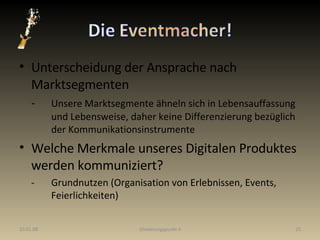 Unterscheidung der Ansprache nach Marktsegmenten - Unsere Marktsegmente ähneln sich in Lebensauffassung  und Lebensweise, daher keine Differenzierung bezüglich  der Kommunikationsinstrumente Welche Merkmale unseres Digitalen Produktes werden kommuniziert? - Grundnutzen (Organisation von Erlebnissen, Events,  Feierlichkeiten) 29.05.09 Gliederungspunkt 4 