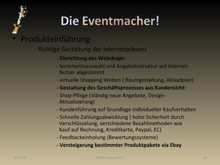 Produkteinführung - Richtige Gestaltung der Internetpräsenz -  Einrichtung des Webshops: - Sortimentsauswahl und Angebotsstruktur auf Internet-   Nutzer abgestimmt - virtuelle Shopping Welten ( Raumgestaltung, Ablaufplan) - Gestaltung des Geschäftsprozesses aus Kundensicht: - Shop-Pflege (ständig neue Angebote, Design-     Aktualisierung) - Kundenführung auf Grundlage individueller Kaufverhalten - Schnelle Zahlungsabwicklung ( hohe Sicherheit durch      Verschlüsselung, verschiedene Bezahlmethoden wie    Kauf auf Rechnung, Kreditkarte, Paypal, EC)  - Feedbackeinholung (Bewertungssysteme) - Versteigerung bestimmter Produktpakete via Ebay 29.05.09 Gliederungspunkt 7 