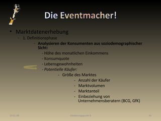 Marktdatenerhebung 1. Definitionsphase Analysieren der Konsumenten aus soziodemographischer Sicht: - Höhe des monatlichen Einkommens - Konsumquote - Lebensgewohnheiten -  Potentielle Käufer: -  Größe des Marktes -  Anzahl der Käufer -  Marktvolumen -  Marktanteil -  Einbeziehung von    Unternehmensberatern (BCG, GfK) 29.05.09 Gliederungspunkt 8 