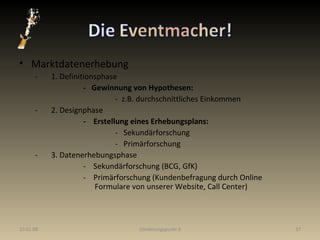 Marktdatenerhebung   - 1. Definitionsphase -  Gewinnung von Hypothesen: -  z.B. durchschnittliches Einkommen   - 2. Designphase -  Erstellung eines Erhebungsplans: -  Sekundärforschung  -  Primärforschung   - 3. Datenerhebungsphase -  Sekundärforschung (BCG, GfK) -  Primärforschung (Kundenbefragung durch Online    Formulare von unserer Website, Call Center) 29.05.09 Gliederungspunkt 8 