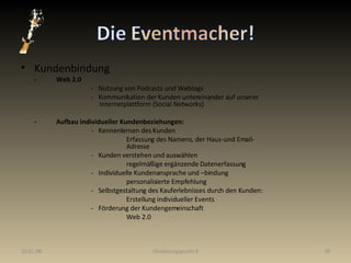 Kundenbindung - Web 2.0 -  Nutzung von Podcasts und Weblogs -  Kommunikation der Kunden untereinander auf unserer      Internetplattform (Social Networks) - Aufbau individueller Kundenbeziehungen: -  Kennenlernen des Kunden Erfassung des Namens, der Haus-und Email- Adresse -  Kunden verstehen und auswählen regelmäßige ergänzende Datenerfassung -  Individuelle Kundenansprache und –bindung personalisierte Empfehlung -  Selbstgestaltung des Kauferlebnisses durch den Kunden: Erstellung individueller Events -  Förderung der Kundengemeinschaft Web 2.0 29.05.09 Gliederungspunkt 8 