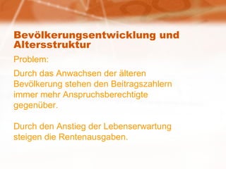 Bevölkerungsentwicklung und Altersstruktur Problem: Durch das Anwachsen der älteren Bevölkerung stehen den Beitragszahlern  immer mehr Anspruchsberechtigte gegenüber. Durch den Anstieg der Lebenserwartung steigen die Rentenausgaben. 