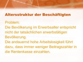 Altersstruktur der Beschäftigten Problem: Die Bevölkerung im Erwerbsalter entspricht nicht der tatsächlichen erwerbstätigen Bevölkerung.  Die andauernd hohe Arbeitslosigkeit führt dazu, dass immer weniger Beitragszahler in die Rentenkasse einzahlen. 