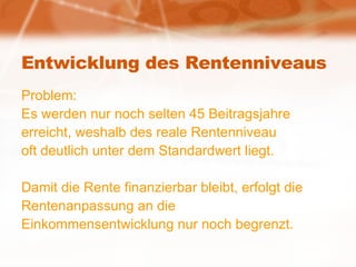Entwicklung des Rentenniveaus Problem: Es werden nur noch selten 45 Beitragsjahre erreicht, weshalb des reale Rentenniveau  oft deutlich unter dem Standardwert liegt. Damit die Rente finanzierbar bleibt, erfolgt die  Rentenanpassung an die  Einkommensentwicklung nur noch begrenzt. 