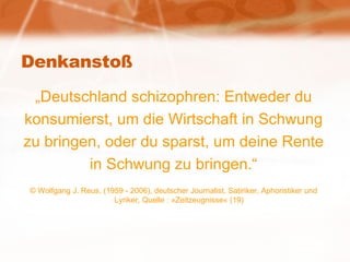 Denkanstoß „ Deutschland schizophren: Entweder du konsumierst, um die Wirtschaft in Schwung zu bringen, oder du sparst, um deine Rente in Schwung zu bringen.“ © Wolfgang J. Reus, (1959 - 2006), deutscher Journalist, Satiriker, Aphoristiker und Lyriker, Quelle : »Zeitzeugnisse« (19)  
