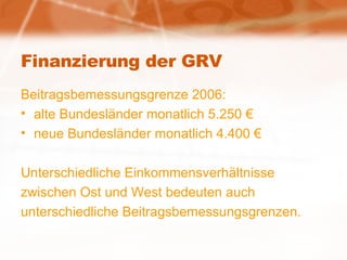 Finanzierung der GRV Beitragsbemessungsgrenze 2006: alte Bundesländer monatlich 5.250 € neue Bundesländer monatlich 4.400 € Unterschiedliche Einkommensverhältnisse zwischen Ost und West bedeuten auch unterschiedliche Beitragsbemessungsgrenzen. 