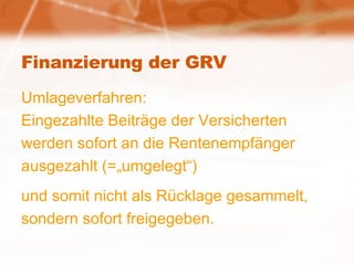 Finanzierung der GRV Umlageverfahren: Eingezahlte Beiträge der Versicherten werden sofort an die Rentenempfänger ausgezahlt (=„umgelegt“) und somit nicht als Rücklage gesammelt, sondern sofort freigegeben. 