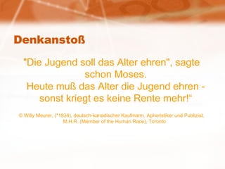 Denkanstoß "Die Jugend soll das Alter ehren", sagte schon Moses. Heute muß das Alter die Jugend ehren - sonst kriegt es keine Rente mehr!“ © Willy Meurer, (*1934), deutsch-kanadischer Kaufmann, Aphoristiker und Publizist, M.H.R. (Member of the Human Race), Toronto  