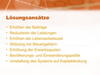 Lösungsansätze Erhöhen der Beiträge Reduzieren der Leistungen Erhöhen der Lebensarbeitszeit Stützung mit Steuergeldern Erhöhung der Erwerbsquoten Bevölkerungs- und Einwanderungspolitik Umstellung des Systems auf Kapitaldeckung 