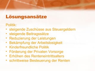 Lösungsansätze Politik: steigende Zuschüsse aus Steuergeldern steigende Beitragssätze Reduzierung der Leistungen Bekämpfung der Arbeitslosigkeit Kinderfreundliche Politik Förderung der Privaten Vorsorge Erhöhen des Renteneintrittsalters schrittweise Besteuerung der Renten 