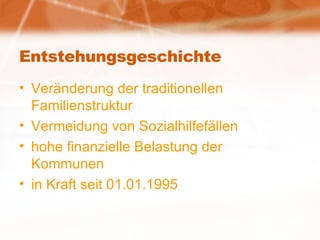 Entstehungsgeschichte Veränderung der traditionellen Familienstruktur Vermeidung von Sozialhilfefällen hohe finanzielle Belastung der Kommunen in Kraft seit 01.01.1995 