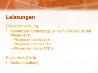 Leistungen Pflegesachleistung monatlicher Kosten anteil  je nach Pflegestufe mit Pflegedienst: Pflegestufe I bis zu 384 € Pflegestufe II bis zu 921 € Pflegestufe III bis zu 1432 € Privat Versicherte Kostenerstattung 