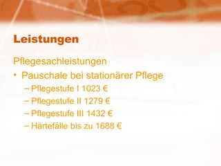 Leistungen Pflegesachleistungen Pauschale bei stationärer Pflege Pflegestufe I 1023 € Pflegestufe II 1279 € Pflegestufe III 1432 € Härtefälle bis zu 1688 € 