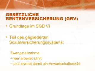 GESETZLICHE RENTENVERSICHERUNG (GRV) Grundlage im SGB VI Teil des gegliederten Sozialversicherungssystems: Zwangsteilnahme wer arbeitet zahlt und erwirbt damit ein Anwartschaftsrecht 