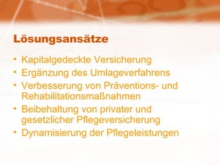 Lösungsansätze Kapitalgedeckte Versicherung Ergänzung des Umlageverfahrens Verbesserung von Präventions- und Rehabilitationsmaßnahmen Beibehaltung von privater und gesetzlicher Pflegeversicherung Dynamisierung der Pflegeleistungen 
