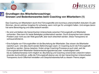 Seite 10Coaching Stand 20.07.2011
Das Coaching von Mitarbeitern durch ihre Führungskräfte wird durchaus unterschiedlich diskutiert. Es gibt
Stimmen, die ein solches Vorgehen für schwierig, wenn nicht gar für unmöglich halten. Und einiges davon
hat seine Berechtigung und sollte bedacht werden:
• So sind und bleiben die hierarchischen Unterschiede zwischen Führungskraft und Mitarbeiter
vorhanden. Dies kann für beide Beteiligten problematisch werden. Durch Ansprechen kann dieses
Problem zwar nicht aus der Welt geschafft, aber doch erleichtert werden. Diese Transparenz ist
vertrauensfördernd.
• Eine Aufgabe von Führungskräften ist die Beurteilung der Mitarbeiter. Das wissen die Mitarbeiter
natürlich auch. Und allzu leicht werden Befürchtungen wach, im Coaching durch die Führungskraft
beurteilt zu werden. Genau besehen, finden einige Coaching-Prozesse ja auch statt, weil die
Führungskraft beim Mitarbeiter Weiterentwicklungspotenzial oder -notwendigkeit sieht.
Da es realistischerweise nicht möglich ist, Beurteilung und Coaching voneinander unberührt neben-
einander durchzuführen, sollte die Führungskraft ebenso wie mit den hierarchischen Unterschieden
Transparenz durch Offenheit herstellen und Gesprächsbereitschaft zu diesem Thema zeigen.
1 Grundlagen des Mitarbeitercoachings:
Grenzen und Bedenkenswertes beim Coaching von Mitarbeitern (1)
 