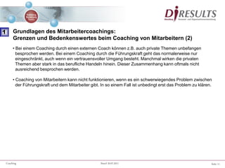 Seite 11Coaching Stand 20.07.2011
• Bei einem Coaching durch einen externen Coach können z.B. auch private Themen unbefangen
besprochen werden. Bei einem Coaching durch die Führungskraft geht das normalerweise nur
eingeschränkt, auch wenn ein vertrauensvoller Umgang besteht. Manchmal wirken die privaten
Themen aber stark in das berufliche Handeln hinein. Dieser Zusammenhang kann oftmals nicht
ausreichend besprochen werden.
• Coaching von Mitarbeitern kann nicht funktionieren, wenn es ein schwerwiegendes Problem zwischen
der Führungskraft und dem Mitarbeiter gibt. In so einem Fall ist unbedingt erst das Problem zu klären.
1 Grundlagen des Mitarbeitercoachings:
Grenzen und Bedenkenswertes beim Coaching von Mitarbeitern (2)
 