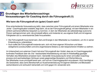 Seite 13Coaching Stand 20.07.2011
Wie kann die Führungskraft ein (guter) Coach sein?
Eine entscheidende Voraussetzung dafür, dass zwischen einer Führungskraft und einem Mitarbeiter eine
‚echte’ Coachingsituation entsteht, liegt darin, ob es der Führungskraft gelingt, mit dem Mitarbeiter in ein
wirklich partnerschaftliches Gespräch zu kommen, in dem der Mitarbeiter als selbstständige autonome
Person wahrgenommen wird, die prinzipiell willens und imstande ist, aus eigener Kraft und mit eigenen
Fähigkeiten auf zu vereinbarende Ziele hinzuarbeiten.
> Die Führungskraft muss bereit sein, Zeit und Energie in den Mitarbeiter zu investieren, um ihn in seiner
Entwicklung zu unterstützen.
> Auch sollte die Führungskraft imstande sein, sich mit ihren eigenen Wünschen und Ideen
weitgehend zurückzuhalten und eine angemessene Distanz zu den besprochenen Inhalten zu wahren.
Im Unterschied zum externen Coach hat eine Führungskraft den Vorteil, dass sie im Coachinggespräch
konkretes Feedback über die ‚live’ -beobachtete Arbeitsleistung und das im Arbeitsalltag gezeigte
Verhalten des Mitarbeiters einsetzen kann. Generelle Voraussetzung für einen sinnvollen Coaching-
prozess sind wechselseitiges Vertrauen sowie gegenseitige Akzeptanz und Wertschätzung.
Der Mitarbeiter muss prinzipiell bereit sein, sich auf ein Coachinggespräch einzulassen. Auch benötigt er
die Gewissheit, dass seine Bereitschaft zur Auseinandersetzung mit eigenen Defiziten und Blockaden
wertschätzend und vertraulich behandelt und nicht gegen ihn verwendet wird.
1 Grundlagen des Mitarbeitercoachings:
Voraussetzungen für Coaching durch die Führungskraft (1)
 