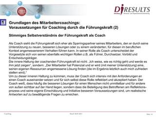 Seite 14Coaching Stand 20.07.2011
Stimmiges Selbstverständnis der Führungskraft als Coach
Als Coach sieht die Führungskraft sich eher als Sparringspartner seines Mitarbeiters, den er durch seine
Unterstützung zu neuen, besseren Lösungen oder zu einem veränderten, für diesen im beruflichen
Kontext angemessenerem Verhalten führen kann. In seiner Rolle als Coach unterscheidet der
Vorgesetzte sich von seinen ebenfalls wichtigen Rollen z.B. als Führer, Durchsetzer, Vorbild und
Entscheidungsträger.
Die innere Haltung der coachenden Führungskraft ist nicht: „Ich weiss, wie es richtig geht und werde es
ihm jetzt zeigen“, sondern: „Der Mitarbeiter hat Potenzial und er wird (mit meiner Unterstützung) eine,
seinen eigenen Ressourcen angemessene Lösung finden (die im Ergebnis letztlich auch mich zufrieden
stellen wird).“
Um zu dieser inneren Haltung zu kommen, muss der Coach sich intensiv mit den Anforderungen an
einen Coach auseinander setzen und für sich selbst diese Rolle reflektiert und akzeptiert haben. Der
Coach weiß, dass häufig die besseren Lösungen für einen Menschen nicht unmittelbar und für andere
von außen sichtbar auf der Hand liegen, sondern dass die Beteiligung des Betroffenen am Reflektions-
prozess und seine eigene Einschätzung und Initiative besseren Voraussetzungen sind, um realistische
Antworten auf zu bewältigende Fragen zu erreichen.
1 Grundlagen des Mitarbeitercoachings:
Voraussetzungen für Coaching durch die Führungskraft (2)
 