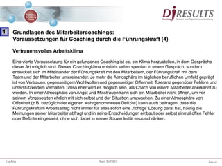 Seite 16Coaching Stand 20.07.2011
Vertrauensvolles Arbeitsklima
Eine vierte Voraussetzung für ein gelungenes Coaching ist es, ein Klima herzustellen, in dem Gespräche
dieser Art möglich sind. Dieses Coachingklima entsteht selten spontan in einem Gespräch, sondern
entwickelt sich im Miteinander der Führungskraft mit den Mitarbeitern, der Führungskraft mit dem
Team und der Mitarbeiter untereinander. Je mehr die Atmosphäre im täglichen beruflichen Umfeld geprägt
ist von Vertrauen, gegenseitigem Wohlwollen und gegenseitiger Offenheit, Toleranz gegenüber Fehlern und
unterstützendem Verhalten, umso eher wird es möglich sein, als Coach von einem Mitarbeiter anerkannt zu
werden. In einer Atmosphäre von Angst und Misstrauen kann sich ein Mitarbeiter nicht öffnen, um vor
seinem Vorgesetzten ehrlich mit sich selbst und der Situation umzugehen. Zu einer Atmosphäre von
Offenheit (z.B. bezüglich der eigenen wahrgenommenen Defizite) kann auch beitragen, dass die
Führungskraft im Arbeitsalltag nicht immer für alles sofort eine ‚richtige’ Lösung parat hat, häufig die
Meinungen seiner Mitarbeiter abfragt und in seine Entscheidungen einbaut oder selbst einmal offen Fehler
oder Defizite eingesteht, ohne sich dabei in seiner Souveränität einzuschränken.
1 Grundlagen des Mitarbeitercoachings:
Voraussetzungen für Coaching durch die Führungskraft (4)
 