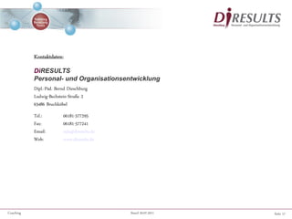 Seite 17Coaching Stand 20.07.2011
Kontaktdaten:
DiRESULTS
Personal- und Organisationsentwicklung
Dipl.-Päd. Bernd Dieschburg
Ludwig-Bechstein-Straße 2
63486 Bruchköbel
Tel.: 06181-577295
Fax: 06181-577241
Email: info@diresults.de
Web: www.diresults.de
 