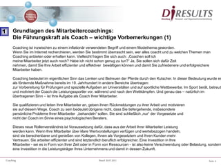 Seite 4Coaching Stand 20.07.2011
Coaching ist inzwischen zu einem inflationär verwendeten Begriff und einem Modethema geworden.
Wenn Sie im Internet recherchieren, werden Sie bestimmt überrascht sein, wer alles coacht und zu welchen Themen man
Coaching anbieten oder erhalten kann. Vielleicht fragen Sie sich auch: „Coachen soll ich
meine Mitarbeiter jetzt auch noch? Habe ich nicht schon genug zu tun?“ Ja, Sie sollen sich dafür Zeit
nehmen, damit Sie Ihre Arbeit effizienter und effektiver bewältigen können und damit Sie zufriedenere und erfolgreichere
Mitarbeiter haben.
Coaching bedeutet im eigentlichen Sinn das Lenken und Betreuen der Pferde durch den Kutscher. In dieser Bedeutung wurde es
als fördernde Maßnahme bereits im 19. Jahrhundert in andere Bereiche übertragen:
zur Vorbereitung für Prüfungen und spezielle Aufgaben an Universitäten und auf sportliche Wettbewerbe. Im Sport berät, betreut
und motiviert der Coach die Leistungssportler vor, während und nach den Wettkämpfen. Und genau das – natürlich im
übertragenen Sinn – ist Ihre Aufgabe als Coach Ihrer Mitarbeiter.
Sie qualifizieren und leiten Ihre Mitarbeiter an, geben ihnen Rückmeldungen zu ihrer Arbeit und motivieren
sie auf diesem Wege. Coach zu sein bedeutet übrigens nicht, dass Sie tiefergehende, insbesondere
persönliche Probleme Ihrer Mitarbeiter „behandeln“ sollen. Sie sind schließlich „nur“ der Vorgesetzte und
nicht der Coach im Sinne eines psychologischen Beraters.
Dieses neue Rollenverständnis ist Voraussetzung dafür, dass aus der Arbeit Ihrer Mitarbeiter Leistung
werden kann. Wenn Ihre Mitarbeiter über klare Wertvorstellungen verfügen und wertebezogen handeln,
sind sie berechenbarer und genießen von Kollegen, Ihnen als Vorgesetztem und Ihren Kunden mehr
Vertrauen. Sie arbeiten effizienter und sind letztendlich beruflich erfolgreicher. Eine Investition in Ihre
Mitarbeiter - sei es in Form von Ihrer Zeit oder in Form von Ressourcen - ist also keine Verschwendung oder Belastung, sondern
eine Investition in die Leistungsträger Ihres Unternehmens und damit in dessen Zukunft.
1 Grundlagen des Mitarbeitercoachings:
Die Führungskraft als Coach – wichtige Vorbemerkungen (1)
 