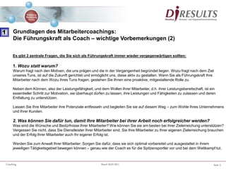 Seite 5Coaching Stand 20.07.2011
Es gibt 2 zentrale Fragen, die Sie sich als Führungskraft immer wieder vergegenwärtigen sollten:
1. Wozu statt warum?
Warum fragt nach den Motiven, die uns prägen und die in der Vergangenheit begründet liegen. Wozu fragt nach dem Ziel
unseres Tuns, ist auf die Zukunft gerichtet und ermöglicht uns, diese aktiv zu gestalten. Wenn Sie als Führungskraft Ihre
Mitarbeiter nach dem Wozu ihres Tuns fragen, gestehen Sie Ihnen eine proaktive, mitgestaltende Rolle zu.
Neben dem Können, also der Leistungsfähigkeit, und dem Wollen Ihrer Mitarbeiter, d.h. ihrer Leistungsbereitschaft, ist ein
essentieller Schritt zur Motivation, sie überhaupt dürfen zu lassen, ihre Leistungen und Fähigkeiten zu zulassen und deren
Entfaltung zu unterstützen.
Lassen Sie Ihre Mitarbeiter ihre Potenziale entfesseln und begleiten Sie sie auf diesem Weg – zum Wohle Ihres Unternehmens
und Ihrer Kunden.
2. Was können Sie dafür tun, damit Ihre Mitarbeiter bei ihrer Arbeit noch erfolgreicher werden?
Was sind die Wünsche und Bedürfnisse Ihrer Mitarbeiter? Wie können Sie sie am besten bei ihrer Zielerreichung unterstützen?
Vergessen Sie nicht, dass Sie Dienstleister Ihrer Mitarbeiter sind, Sie Ihre Mitarbeiter zu Ihrer eigenen Zielerreichung brauchen
und der Erfolg Ihrer Mitarbeiter auch Ihr eigener Erfolg ist.
Werden Sie zum Anwalt Ihrer Mitarbeiter: Sorgen Sie dafür, dass sie sich optimal vorbereitet und ausgestattet in ihrem
jeweiligen Tätigkeitsgebiet bewegen können – genau wie der Coach es für die Spitzensportler vor und bei dem Wettkampf tut.
1 Grundlagen des Mitarbeitercoachings:
Die Führungskraft als Coach – wichtige Vorbemerkungen (2)
 