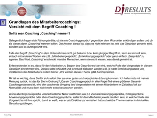 Seite 6Coaching Stand 20.07.2011
Sollte man Coaching „Coaching“ nennen?
Gelegentlich fragen sich Führungskräfte, ob sie ein Coachinggespräch gegenüber dem Mitarbeiter ankündigen sollen und ob
sie dieses dann „Coaching" nennen sollen. Die Antwort darauf ist, dass es nicht relevant ist, wie das Gespräch genannt wird,
sondern wie es durchgeführt wird.
Falls der Begriff „Coaching" in dem Unternehmen nicht gut bekannt bzw. kein gängiger Begriff ist, kann es sinnvoll sein,
einfach mit anderen Worten wie z.B. „Mitarbeitergespräch", „Entwicklungsgespräch" oder ganz einfach „Gespräch" zu
agieren. Das Wort „Coaching" erschreckt manche Menschen, wenn sie nicht wissen, was damit gemeint ist.
Entscheidender ist es, dass für den Mitarbeiter zu Beginn des Gespräches klar wird, welche Rolle der Vorgesetzte in diesem
Gespräch einnehmen wird. Dieses sollte erläutert und eventuell diskutiert werden z.B. je nach Entwicklungsstand und
Verständnis des Mitarbeiters in dem Sinne: „Wir werden dieses Thema jetzt durchsprechen.
Mir ist es wichtig, dass Sie für sich selbst hier zu einer guten und akzeptablen Lösung kommen. Ich halte mich mit meiner
Meinung zurück. Ist das für Sie in Ordnung?„ Da ein Coachinggespräch in aller Regel Teil eines größeren Gesamt-
Coachingprozesses ist, wird der coachende Umgang des Vorgesetzten mit seinen Mitarbeitern im Zeitablauf oft zur
Normalität und muss dann nicht mehr extra besprochen werden.
Wenn allerdings Gespräche unterschiedlicher Natur stattfinden wie z.B Zielvereinbarungsgespräche, Kritikgespräche,
Anweisungsgespräche oder eben Coachinggespräche, sollte für den Mitarbeiter jeweils deutlich sein, in welcher Rolle der
Vorgesetzte mit ihm spricht, damit er weiß, was er als Direktive zu verstehen hat und welche Themen seiner individuellen
Gestaltung obliegen.
1 Grundlagen des Mitarbeitercoachings:
Vorsicht mit dem Begriff Coaching !
 