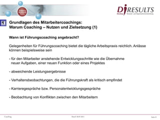 Seite 8Coaching Stand 20.07.2011
Wann ist Führungscoaching angebracht?
Gelegenheiten für Führungscoaching bietet die tägliche Arbeitspraxis reichlich. Anlässe
können beispielsweise sein
- für den Mitarbeiter anstehende Entwicklungsschritte wie die Übernahme
neuer Aufgaben, einer neuen Funktion oder eines Projektes
- abweichende Leistungsergebnisse
- Verhaltensbeobachtungen, die die Führungskraft als kritisch empfindet
- Karrieregespräche bzw. Personalentwicklungsgespräche
- Beobachtung von Konflikten zwischen den Mitarbeitern
1 Grundlagen des Mitarbeitercoachings:
Warum Coaching – Nutzen und Zielsetzung (1)
 