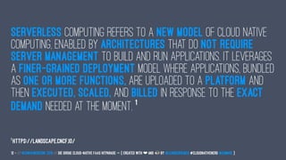 Serverless computing refers to a new model of cloud native
computing, enabled by architectures that do not require
server management to build and run applications. It leverages
a finer-grained deployment model where applications, bundled
as one or more functions, are uploaded to a platform and
then executed, scaled, and billed in response to the exact
demand needed at the moment. 1
1
https://landscape.cncf.io/
12 — // #ContainerConf 2019 // Die große Cloud-native FaaS Hitparade -> { created with ❤ and by @LeanderReimer #CloudNativeNerd @qaware }
 