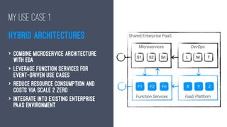 MY USE CASE 1
HYBRID ARCHITECTURES
> Combine Microservice Architecture
with EDA
> Leverage Function services for
Event-driven use cases
> Reduce resource consumption and
costs via Scale 2 Zero
> Integrate into existing Enterprise
PaaS environment
 