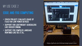 MY USE CASE 2
EDGE AND FOG COMPUTING
> Couch project: evaluate usage of
FaaS for low power devices
> Support for lightweight schedulers
like Docker Swarm
> Support for compiled language
runtimes like Go, et.al.
 