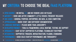 MY CRITERIA TO CHOOSE THE IDEAL FAAS PLATFORM
> Open Source - no initial $$$ and no vendor lock-in please
> Maturity - good and active community, little issues, frequent releases
> Use Cases - general purpose, enterprise, big data, AI, edge computing
> Approachable - quick start and sufficient documentation
> Language Runtimes - please more than JavaScript!
> Developer Friendly - tools & frameworks, local runtime, testing, IDE support
> Operability - easy setup, supported platforms, technology footprint
> Integration - supported triggers, infrastructure, plugins, standards
> Performance - good cold startup performance and throughput
18 — // #ContainerConf 2019 // Die große Cloud-native FaaS Hitparade -> { created with ❤ and by @LeanderReimer #CloudNativeNerd @qaware }
 