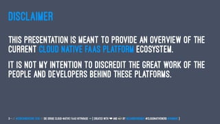 DISCLAIMER
This presentation is meant to provide an overview of the
current cloud native faas platform ecosystem.
It is not my intention to discredit the great work of the
people and developers behind these platforms.
3 — // #ContainerConf 2019 // Die große Cloud-native FaaS Hitparade -> { created with ❤ and by @LeanderReimer #CloudNativeNerd @qaware }
 