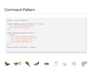 Command-Pattern

 $wash = new CarWash();

 $wash->addProgramme('standard', array(
   new CarSimpleWashCommand(),
   new CarDryingCommand()
 ));

 $wash->addProgramme('komfort',
   array(
     new CarSimpleWashCommand(),
     new CarEngineWashCommand(),
     new CarDryingCommand(),
     new CarWaxingCommand()
 ));

 $wash->wash('standard', $bmw);
 