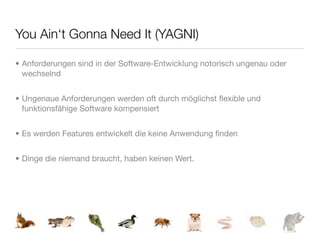 You Ain‘t Gonna Need It (YAGNI)

• Anforderungen sind in der Software-Entwicklung notorisch ungenau oder
  wechselnd


• Ungenaue Anforderungen werden oft durch möglichst ﬂexible und
  funktionsfähige Software kompensiert


• Es werden Features entwickelt die keine Anwendung ﬁnden


• Dinge die niemand braucht, haben keinen Wert.
 