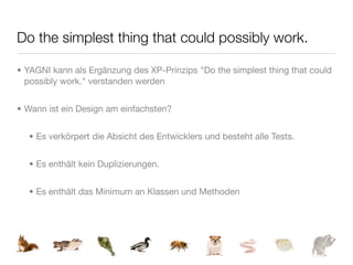 Do the simplest thing that could possibly work.

• YAGNI kann als Ergänzung des XP-Prinzips "Do the simplest thing that could
  possibly work." verstanden werden


• Wann ist ein Design am einfachsten?


  • Es verkörpert die Absicht des Entwicklers und besteht alle Tests.


  • Es enthält kein Duplizierungen.


  • Es enthält das Minimum an Klassen und Methoden
 