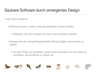 Saubere Software durch emergentes Design

• Alle Tests bestehen


  • Software muss in erster Linie den gewollten Zweck erfüllen.


     • Software, die nicht testbar ist, kann nicht veriﬁziert werden.


  • Klassen die dem Single Responsibility Prinzip folgen sind leichter zu
    testen.


     • Je mehr Tests wir schreiben, desto mehr bemühen wir uns Code zu
       schreiben, der einfacher zu testen ist.
 