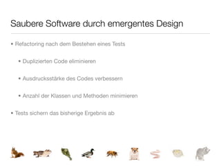 Saubere Software durch emergentes Design

• Refactoring nach dem Bestehen eines Tests


  • Duplizierten Code eliminieren


  • Ausdrucksstärke des Codes verbessern


  • Anzahl der Klassen und Methoden minimieren


• Tests sichern das bisherige Ergebnis ab
 
