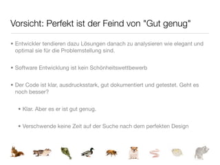 Vorsicht: Perfekt ist der Feind von "Gut genug"

• Entwickler tendieren dazu Lösungen danach zu analysieren wie elegant und
  optimal sie für die Problemstellung sind.


• Software Entwicklung ist kein Schönheitswettbewerb


• Der Code ist klar, ausdrucksstark, gut dokumentiert und getestet. Geht es
  noch besser?


  • Klar. Aber es er ist gut genug.


  • Verschwende keine Zeit auf der Suche nach dem perfekten Design
 