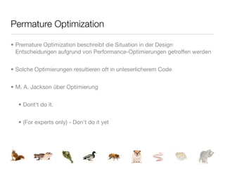 Permature Optimization

• Premature Optimization beschreibt die Situation in der Design
  Entscheidungen aufgrund von Performance-Optimierungen getroffen werden


• Solche Optimierungen resultieren oft in unleserlicherem Code


• M. A. Jackson über Optimierung


  • Dont't do it.


  • (For experts only) - Don't do it yet
 
