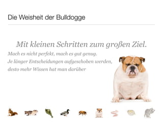 Die Weisheit der Bulldogge



   Mit kleinen Schritten zum großen Ziel.
Mach es nicht perfekt, mach es gut genug.
Je länger Entscheidungen aufgeschoben werden,
desto mehr Wissen hat man darüber
 