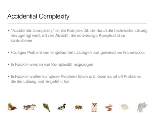 Accidential Complexity

• "Accidential Complexity" ist die Komplexität. die durch die technische Lösung
  hinzugefügt wird, mit der Absicht, die notwendige Komplexität zu
  kontrollieren


• Häuﬁges Problem von eingekauften Lösungen und generischen Frameworks


• Entwickler werden von Komplexität angezogen


• Entwickler wollen komplexe Probleme lösen und lösen damit oft Probleme,
  die die Lösung erst eingeführt hat
 