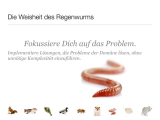 Die Weisheit des Regenwurms



       Fokussiere Dich auf das Problem.
Implementiere Lösungen, die Probleme der Domäne lösen, ohne
unnötige Komplexität einzuführen.
 