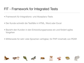 FIT - Framework for Integrated Tests

• Framework für Integrations- und Akzeptanz-Tests


• Der Kunde schreibt die Testfälle in HTML, Word oder Excel


• Bezieht den Kunden in den Entwicklungsprozess ein und fördert agiles
  Vorgehen


• Mittlerweile für sehr viele Sprachen verfügbar, für PHP innerhalb von PEAR
 