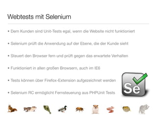 Webtests mit Selenium

• Dem Kunden sind Unit-Tests egal, wenn die Website nicht funktioniert


• Selenium prüft die Anwendung auf der Ebene, die der Kunde sieht


• Steuert den Browser fern und prüft gegen das erwartete Verhalten


• Funktioniert in allen großen Browsern, auch im IE6


• Tests können über Firefox-Extension aufgezeichnet werden


• Selenium RC ermöglicht Fernsteuerung aus PHPUnit Tests
 
