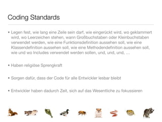 Coding Standards

• Legen fest, wie lang eine Zeile sein darf, wie eingerückt wird, wo geklammert
  wird, wo Leerzeichen stehen, wann Großbuchstaben oder Kleinbuchstaben
  verwendet werden, wie eine Funktionsdeﬁnition aussehen soll, wie eine
  Klassendeﬁnition aussehen soll, wie eine Methodendeﬁnition aussehen soll,
  wie und wo Includes verwendet werden sollen, und, und, und, …


• Haben religiöse Sprengkraft


• Sorgen dafür, dass der Code für alle Entwickler lesbar bleibt


• Entwickler haben dadurch Zeit, sich auf das Wesentliche zu fokussieren
 