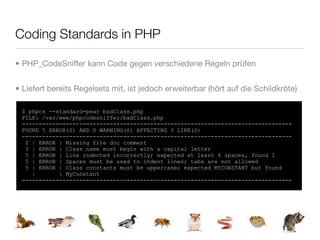 Coding Standards in PHP

• PHP_CodeSniffer kann Code gegen verschiedene Regeln prüfen


• Liefert bereits Regelsets mit, ist jedoch erweiterbar (hört auf die Schildkröte)

 $ phpcs --standard=pear badClass.php
 FILE: /var/www/phpcodesniffer/badClass.php
 --------------------------------------------------------------------------------
 FOUND 5 ERROR(S) AND 0 WARNING(S) AFFECTING 3 LINE(S)
 --------------------------------------------------------------------------------
  2 | ERROR | Missing file doc comment
  3 | ERROR | Class name must begin with a capital letter
  5 | ERROR | Line indented incorrectly; expected at least 4 spaces, found 1
  5 | ERROR | Spaces must be used to indent lines; tabs are not allowed
  5 | ERROR | Class constants must be uppercase; expected MYCONSTANT but found
    |       | MyConstant
 --------------------------------------------------------------------------------
 