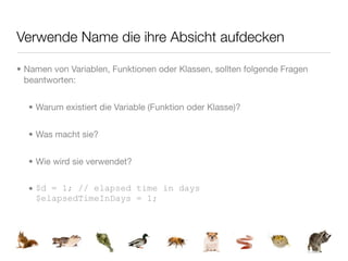 Verwende Name die ihre Absicht aufdecken

• Namen von Variablen, Funktionen oder Klassen, sollten folgende Fragen
  beantworten:


  • Warum existiert die Variable (Funktion oder Klasse)?


  • Was macht sie?


  • Wie wird sie verwendet?


  • $d = 1; // elapsed time in days
    $elapsedTimeInDays = 1;
 