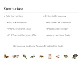 Kommentare

• Gute Kommentare                    • Schlechte Kommentare


  • @todo-Kommentare                    • Redundante Kommentare


  • Informative Kommentare              • Postionsmarkierungen


  • PHPDocs in öffentlichen APIs        • Auskommentierter Code




        Kommentare sind keine Ausrede für schlechten Code.
 